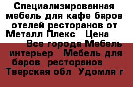 Специализированная мебель для кафе,баров,отелей,ресторанов от Металл Плекс › Цена ­ 5 000 - Все города Мебель, интерьер » Мебель для баров, ресторанов   . Тверская обл.,Удомля г.